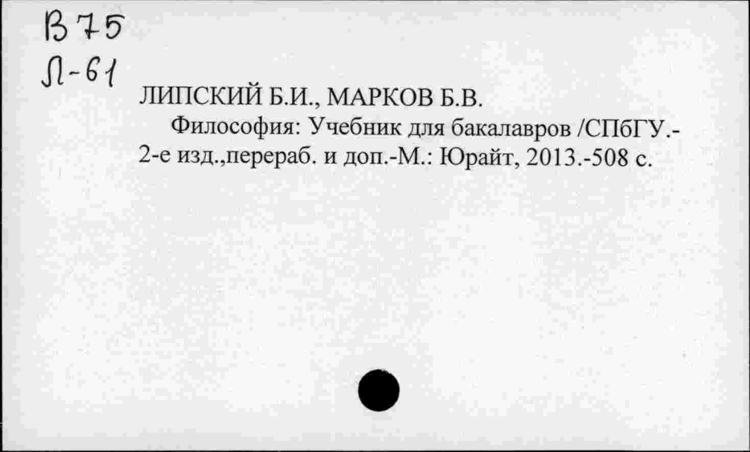 ﻿61
ЛИПСКИИ Б.И., МАРКОВ Б.В.
Философия: Учебник для бакалавров /СПбГУ.-2-е изд.,перераб. и доп.-М.: Юрайт, 2013.-508 с.